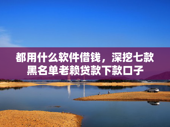 都用什么软件借钱，深挖七款黑名单老赖贷款下款口子