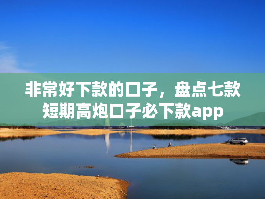 非常好下款的口子，盘点七款短期高炮口子必下款app