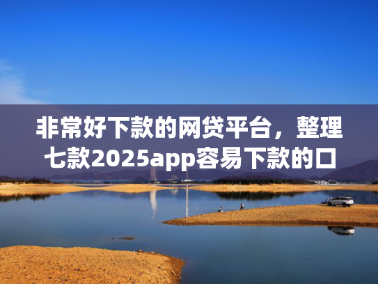 非常好下款的网贷平台，整理七款2025app容易下款的口子