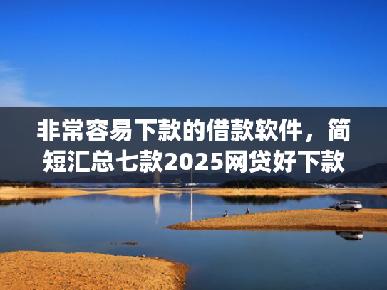 非常容易下款的借款软件，简短汇总七款2025网贷好下款的口子app