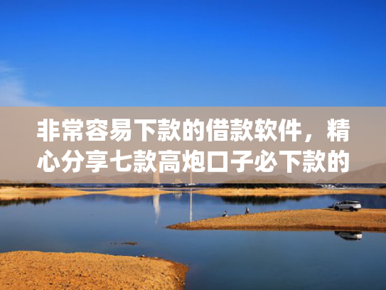 非常容易下款的借款软件，精心分享七款高炮口子必下款的app