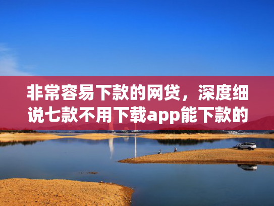 非常容易下款的网贷，深度细说七款不用下载app能下款的口子