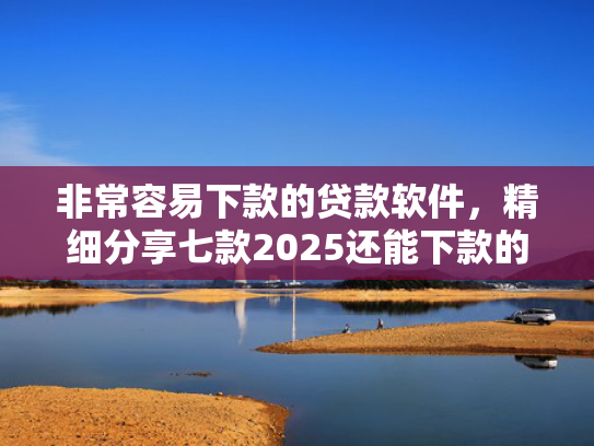 非常容易下款的贷款软件，精细分享七款2025还能下款的黑口子APP