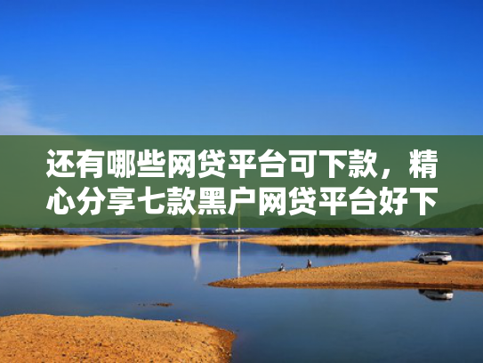 还有哪些网贷平台可下款，精心分享七款黑户网贷平台好下款