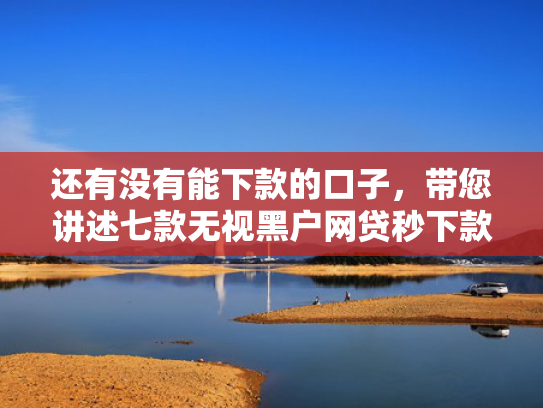 还有没有能下款的口子，带您讲述七款无视黑户网贷秒下款