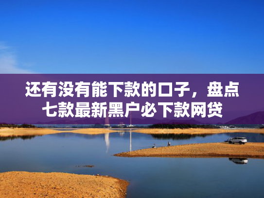 还有没有能下款的口子，盘点七款最新黑户必下款网贷