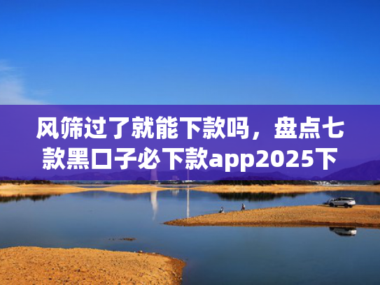 风筛过了就能下款吗，盘点七款黑口子必下款app2025下载