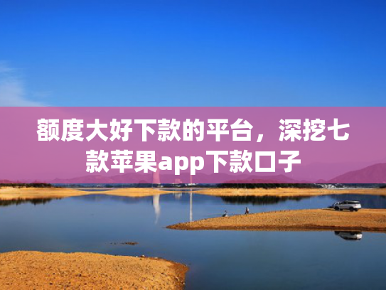 额度大好下款的平台，深挖七款苹果app下款口子