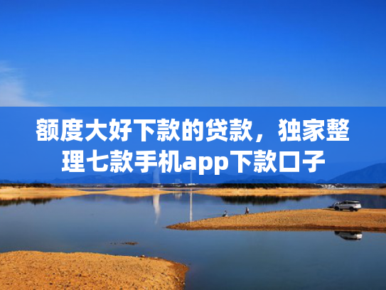 额度大好下款的贷款，独家整理七款手机app下款口子
