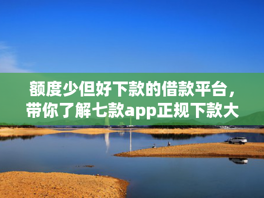 额度少但好下款的借款平台，带你了解七款app正规下款大额口子