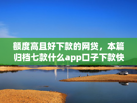 额度高且好下款的网贷，本篇归档七款什么app口子下款快
