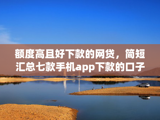 额度高且好下款的网贷，简短汇总七款手机app下款的口子