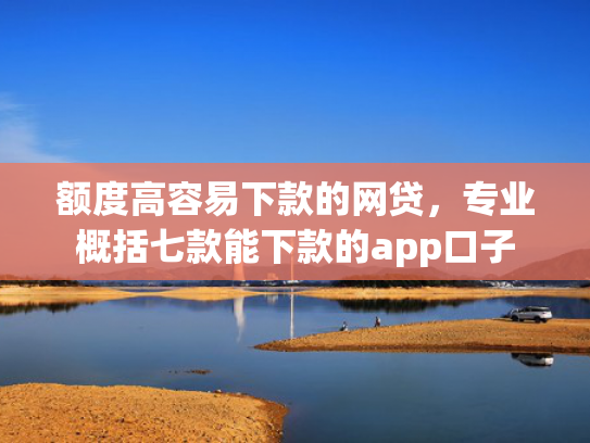 额度高容易下款的网贷，专业概括七款能下款的app口子