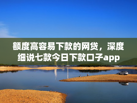 额度高容易下款的网贷，深度细说七款今日下款口子app