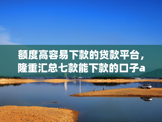 额度高容易下款的贷款平台，隆重汇总七款能下款的口子app
