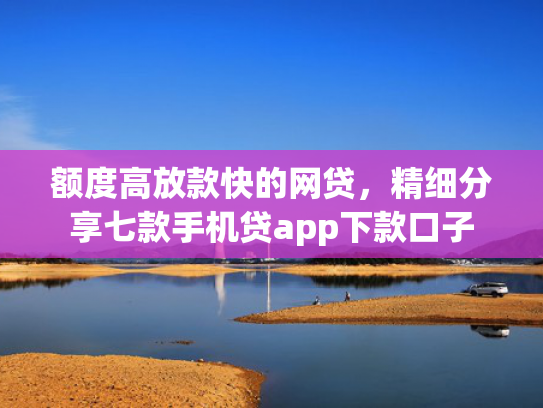 额度高放款快的网贷，精细分享七款手机贷app下款口子
