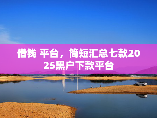借钱 平台，简短汇总七款2025黑户下款平台