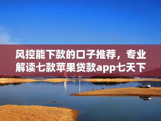 风控能下款的口子推荐，专业解读七款苹果贷款app七天下款口子