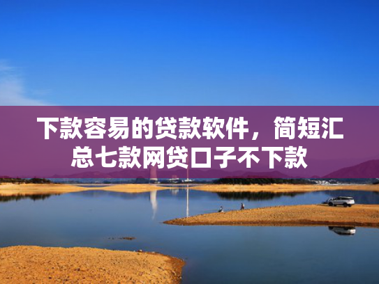 下款容易的贷款软件，简短汇总七款网贷口子不下款