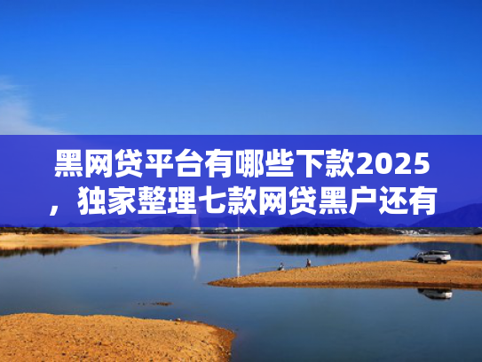黑网贷平台有哪些下款2025，独家整理七款网贷黑户还有下款的吗