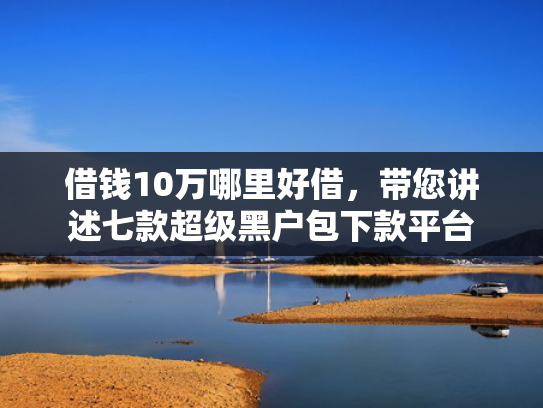 借钱10万哪里好借，带您讲述七款超级黑户包下款平台