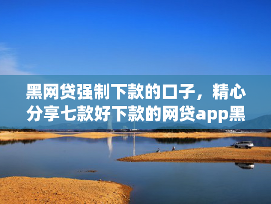 黑网贷强制下款的口子，精心分享七款好下款的网贷app黑户