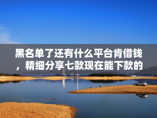 黑名单了还有什么平台肯借钱，精细分享七款现在能下款的黑户网贷