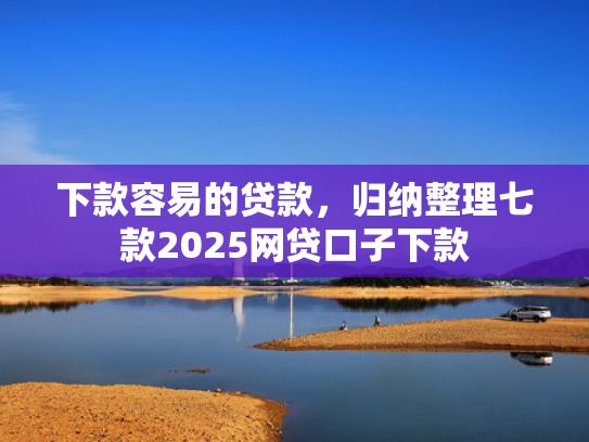 下款容易的贷款，归纳整理七款2025网贷口子下款