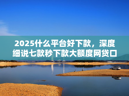 2025什么平台好下款，深度细说七款秒下款大额度网贷口子