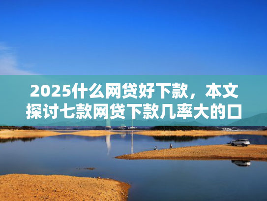 2025什么网贷好下款，本文探讨七款网贷下款几率大的口子