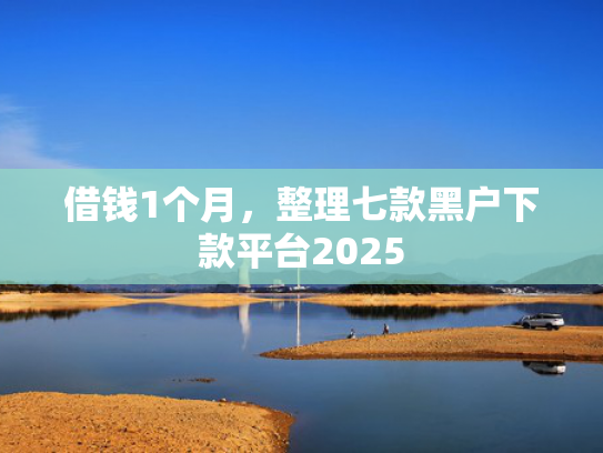 借钱1个月，整理七款黑户下款平台2025