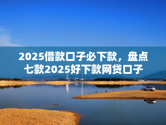 2025借款口子必下款，盘点七款2025好下款网贷口子