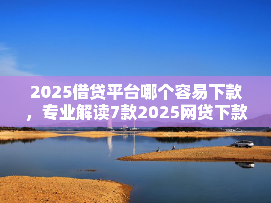 2025借贷平台哪个容易下款，专业解读7款2025网贷下款新口子
