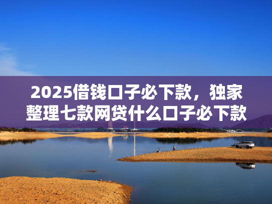 2025借钱口子必下款，独家整理七款网贷什么口子必下款