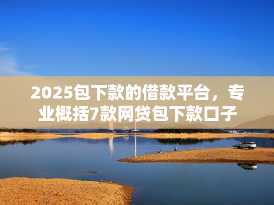 2025包下款的借款平台，专业概括7款网贷包下款口子