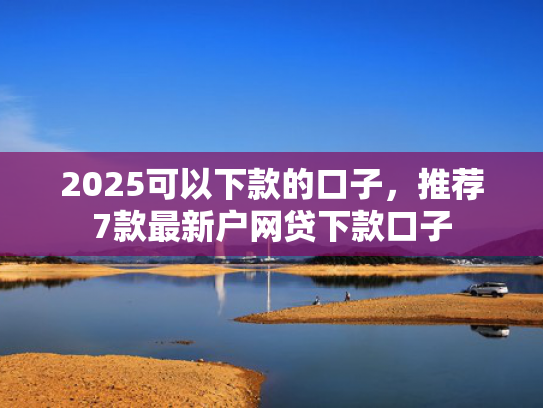 2025可以下款的口子，推荐7款最新户网贷下款口子