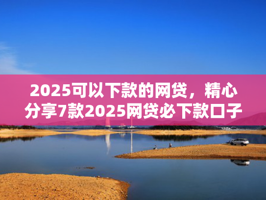 2025可以下款的网贷，精心分享7款2025网贷必下款口子