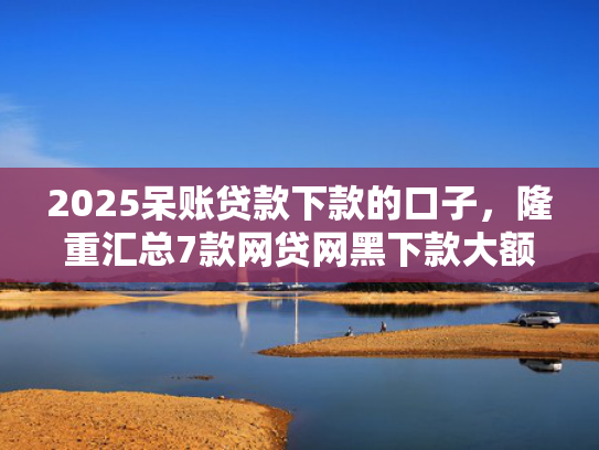 2025呆账贷款下款的口子，隆重汇总7款网贷网黑下款大额口子