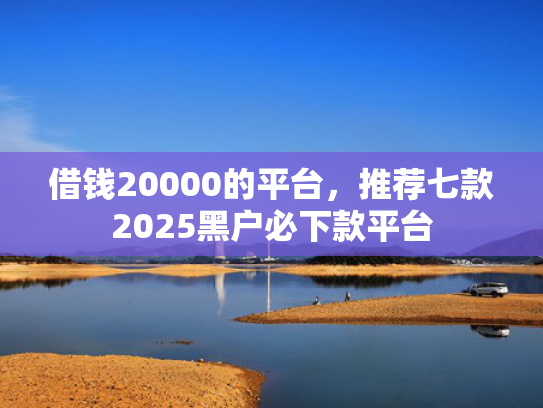 借钱20000的平台，推荐七款2025黑户必下款平台