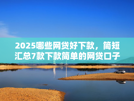 2025哪些网贷好下款，简短汇总7款下款简单的网贷口子
