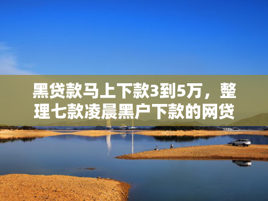 黑贷款马上下款3到5万，整理七款凌晨黑户下款的网贷