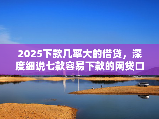 2025下款几率大的借贷，深度细说七款容易下款的网贷口子高