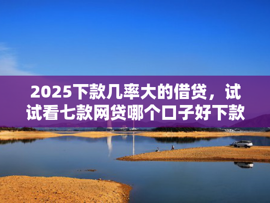 2025下款几率大的借贷，试试看七款网贷哪个口子好下款快点