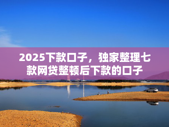 2025下款口子，独家整理七款网贷整顿后下款的口子
