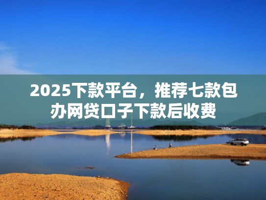 2025下款平台，推荐七款包办网贷口子下款后收费