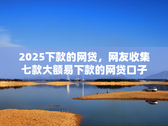 2025下款的网贷，网友收集七款大额易下款的网贷口子