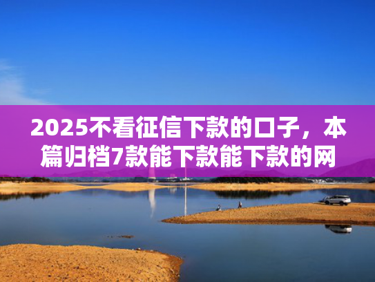 2025不看征信下款的口子，本篇归档7款能下款能下款的网贷口子