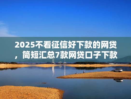 2025不看征信好下款的网贷，简短汇总7款网贷口子下款技术