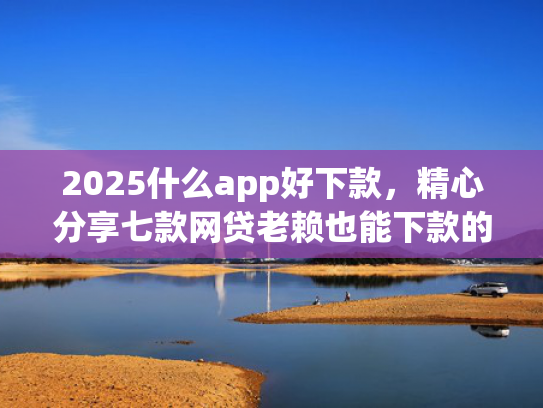 2025什么app好下款，精心分享七款网贷老赖也能下款的网贷口子