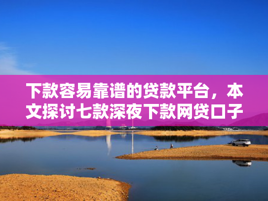 下款容易靠谱的贷款平台，本文探讨七款深夜下款网贷口子